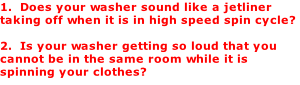 1.  Does your washer sound like a jetliner taking off when it is in high speed spin cycle?   2.  Is your washer getting so loud that you cannot be in the same room while it is spinning your clothes?