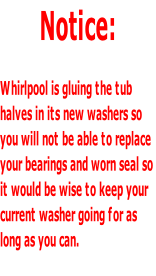Notice:  Whirlpool is gluing the tub  halves in its new washers so  you will not be able to replace your bearings and worn seal so  it would be wise to keep your  current washer going for as  long as you can.
