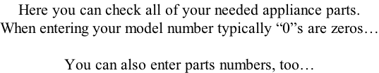 Here you can check all of your needed appliance parts. When entering your model number typically “0”s are zeros…  You can also enter parts numbers, too…